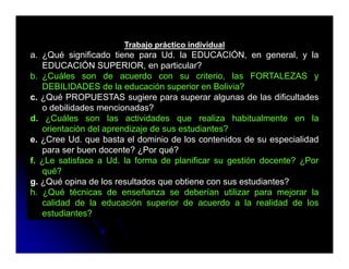 Trabajo práctico individual
a. ¿Qué significado tiene para Ud. la EDUCACIÓN, en general, y la
   EDUCACIÓN SUPERIOR, en particular?
b. ¿Cuáles son de acuerdo con su criterio, las FORTALEZAS y
   DEBILIDADES d l educación superior en B li i ?
                   de la d      ió       i     Bolivia?
c. ¿Qué PROPUESTAS sugiere para superar algunas de las dificultades
   o debilidades mencionadas?
d.
d ¿Cuáles son las actividades que realiza habitualmente en la
   orientación del aprendizaje de sus estudiantes?
e. ¿Cree Ud. que basta el dominio de los contenidos de su especialidad
   para ser buen docente? ¿Por qué?
f. ¿Le satisface a Ud. la forma de planificar su gestión docente? ¿Por
   qué?
g ¿
g. ¿Qué opina de los resultados que obtiene con sus estudiantes?
           p                      q
h. ¿Qué técnicas de enseñanza se deberían utilizar para mejorar la
   calidad de la educación superior de acuerdo a la realidad de los
   estudiantes?
 