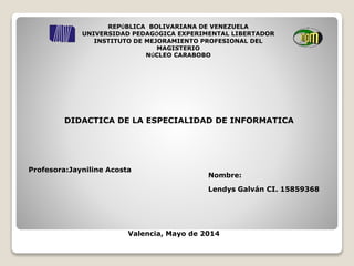 REPÚBLICA BOLIVARIANA DE VENEZUELA
UNIVERSIDAD PEDAGÓGICA EXPERIMENTAL LIBERTADOR
INSTITUTO DE MEJORAMIENTO PROFESIONAL DEL
MAGISTERIO
NÚCLEO CARABOBO
DIDACTICA DE LA ESPECIALIDAD DE INFORMATICA
Profesora:Jayniline Acosta
Valencia, Mayo de 2014
Nombre:
Lendys Galván CI. 15859368
 