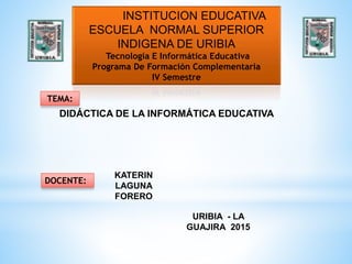 INSTITUCION EDUCATIVA
ESCUELA NORMAL SUPERIOR
INDIGENA DE URIBIA
Tecnología E Informática Educativa
Programa De Formación Complementaria
IV Semestre
TEMA:
DIDÁCTICA DE LA INFORMÁTICA EDUCATIVA
DOCENTE:
KATERIN
LAGUNA
FORERO
URIBIA - LA
GUAJIRA 2015
 