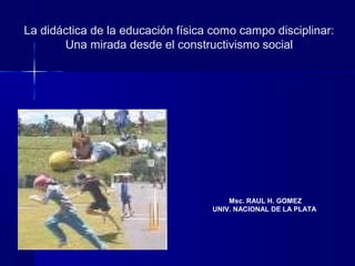 La didáctica de la educación física como campo disciplinar:
Una mirada desde el constructivismo social
Msc. RAUL H. GOMEZ
UNIV. NACIONAL DE LA PLATA
 