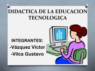 DIDACTICA DE LA EDUCACION 
TECNOLOGICA 
INTEGRANTES: 
-Vázquez Víctor 
-Vilca Gustavo 
 