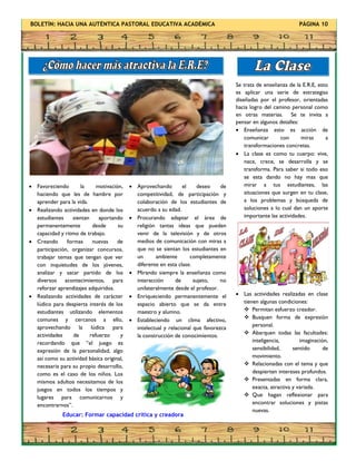 BOLETÍN: HACIA UNA AUTÉNTICA PASTORAL EDUCATIVA ACADÉMICA PÁGINA 10
 Favoreciendo la motivación,
haciendo que les de hambre por
aprender para la vida.
 Realizando actividades en donde los
estudiantes sientan aportando
permanentemente desde su
capacidad y ritmo de trabajo.
 Creando formas nuevas de
participación, organizar concursos,
trabajar temas que tengan que ver
con inquietudes de los jóvenes,
analizar y sacar partido de los
diversos acontecimientos, para
reforzar aprendizajes adquiridos.
 Realizando actividades de carácter
lúdico para despierta interés de los
estudiantes utilizando elementos
comunes y cercanos a ello,
aprovechando la lúdica para
actividades de refuerzo y
recordando que “el juego es
expresión de la personalidad, algo
así como su actividad básica original,
necesaria para su propio desarrollo,
como es el caso de los niños. Los
mismos adultos necesitamos de los
juegos en todos los tiempos y
lugares para comunicarnos y
encontrarnos”.
Se trata de enseñanza de la E.R.E, esto
es aplicar una serie de estrategias
diseñadas por el profesor, orientadas
hacia logro del camino personal como
en otras materias. Se te invita a
pensar en algunos detalles:
 Enseñanza esto es acción de
comunicar con miras a
transformaciones concretas.
 La clase es como tu cuerpo: vive,
nace, crece, se desarrolla y se
transforma. Para saber si todo eso
se esta dando no hay mas que
mirar a tus estudiantes, las
situaciones que surgen en tu clase,
a los problemas y búsqueda de
soluciones a lo cual dan un aporte
importante las actividades.
 Las actividades realizadas en clase
tienen algunas condiciones:
 Permitan esfuerzo creador.
 Busquen forma de expresión
personal.
 Abarquen todas las facultades:
inteligencia, imaginación,
sensibilidad, sentido de
movimiento.
 Relacionadas con el tema y que
despierten intereses profundos.
 Presentadas en forma clara,
exacta, atractiva y variada.
 Que hagan reflexionar para
encontrar soluciones y pistas
nuevas.
 Aprovechando el deseo de
competitividad, de participación y
colaboración de los estudiantes de
acuerdo a su edad.
 Procurando adaptar el área de
religión tantas ideas que pueden
venir de la televisión y de otros
medios de comunicación con miras a
que no se sientan los estudiantes en
un ambiente completamente
diferente en esta clase.
 Mirando siempre la enseñanza como
interacción de sujeto, no
unilateralmente desde el profesor.
 Enriqueciendo permanentemente el
espacio abierto que se da entre
maestro y alumno.
 Estableciendo un clima afectivo,
intelectual y relacional que favorezca
la construcción de conocimientos.
Educar: Formar capacidad crítica y creadora
 