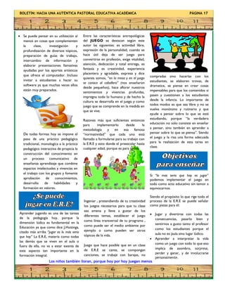 BOLETÍN: HACIA UNA AUTÉNTICA PASTORAL EDUCATIVA ACADÉMICA PÁGINA 17
 Se puede pensar en su utilización al
menos en cosas que complementen
la clase, investigación y
profundización de diversos tópicos,
preparación de guías de trabajo,
intercambio de información y
elaborar presentaciones llamativas
ayudadas por los aportes artísticos
que ofrece el computador. Incluso
invitar a estudiantes a hacer su
software ya que muchas veces ellos
están muy preparados.
De todas formas hoy se impone el
paso de una práctica pedagógica
tradicional, monologica a la práctica
pedagógica interactiva de propicia la
construcción del conocimiento en
un proceso comunicativo de
enseñanza aprendizaje que combine
espacios intelectuales y vivencias en
el trabajo con los grupos y fomente
aprobación de conocimientos,
desarrollo de habilidades y
formación en valores.
Ingeniar , pretendiendo de tu creatividad
los juegos necesarios para que tu clase
sea amena y lleve a gustar de los
diferentes temas, establecer el juego
como línea transversal de tu programa ,
como puede ser el medio ambiente por
ejemplo o como pueden ser otros
tópicos de la vida.
Juego que hace posible que en un clase
de E.R.E se cante, se compongan
canciones, se trabaje con barajas, no
compradas sino hacerlas con los
estudiantes, se elaboren trovas, de
dramatice, se piense
Los niños también lloran, porque hoy por hoy juegan menos
compradas sino hacerlas con los
estudiantes, se elaboren trovas, de
dramatice, se piense en crear cosas
impensables para que los contenidos si
pasen y cuestionen a los estudiantes
desde la infancia. Lo importante de
todos modos es que sea libre y no se
vuelva monótono y rutinario y que
ayude a pensar sobre lo que se está
estudiando, porque “la verdadera
educación no solo consiste en enseñar
a pensar, sino también en aprender a
pensar sobre lo que se piensa”. Siendo
el juego y la risa una forma adecuada
para la realización de esta tarea en
clase.
Aprender jugando es una de las tareas
de la pedagogía hoy, porque la
dimensión lúdica es fundamental en la
Educación ya que como dice J.Huizinga,
citado más arriba “jugar es lo más serio
que hay” La E.R.E, materia como todas
las demás que se viven en el aula o
fuera de ella, no va a estar exenta de
este aspecto tan importante en la
formación integral.
Entre las características antropológicas
del JUEGO se destacan según este
autor las siguientes: es actividad libre,
expresión de la personalidad, cuando se
hace útil deja de ser juego para
convertirse en profesión, exige vitalidad,
atención, dedicación y total entrega, es
fantasía y es creatividad, experiencia
placentera y agradable, expresa y dice
quienes somos, “en la mesa y en el juego
se conoce al caballero” (nos enseñaron
desde pequeños), hace aflorar nuestros
sentimientos y vivencias profundas,
impregna todo lo humano y de hecho la
cultura se desarrolla en el juego y como
juego que se comprende en la medida en
que se vive.
Razones más que suficientes entonces
para implementarlo desde la
metodología y en esa famosa
“normatividad” que cada uno está
llamado a formularse para su trabajo con
la E.R.E y esto donde el preescolar hasta
cualquier edad, porque es para todos.
Si “lo mas serio que hay es jugar”
podemos implementar el juego en
todo como acto educativo sin temor a
equivocarnos.
Siendo el propósito lo que rige todo el
proceso de la E.R.E se puede señalar
como pistas para él:
 Jugar y divertirse con todas las
consecuencias, pasarlo bien y
sentirnos a gusto tanto el profesor
como los estudiantes porque el
aula no es jaula sino lugar lúdico.
 Aprender a interpretar la vida
como un juego con todo lo que eso
implica de asombro, sorpresa,
perder y ganar, y de involucrarse
personalmente.
 