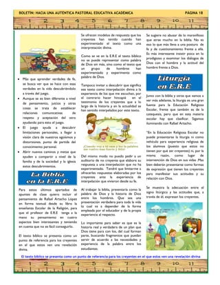 BOLETÍN: HACIA UNA AUTÉNTICA PASTORAL EDUCATIVA ACADÉMICA PÁGINA 18
 Más que aprender verdades de fe,
se busca ver que se hace con esas
verdades en la vida descubriéndolo
a través del juego.
 Aunque se es bien diferente a nivel
de pensamiento, juicios y otras
cosas se trata de establecer
relaciones comunicativas de
respeto y aceptación del otro
ayudando para esto el juego.
 El juego ayuda a descubrir
limitaciones personales, a llegar a
visión clara de nuestros egoísmos y
distorsiones, punto de partida del
conocimiento personal.
 Abrir nuevos caminos y metas que
ayuden a compartir a nivel de la
familia y de la sociedad y la iglesia
estos descubrimientos.
El texto bíblico se presenta como un punto de referencia para los creyentes en el que estos ven una revelación divina
Se sugiere no abusar de lo maravilloso
que atrae mucho en la biblia. No es
eso lo que más lleva a una postura de
fe y de cuestionamiento frente a ella.
Es más interesante insistir poco en lo
prodigioso y examinar los diálogos de
Dios con el hombre y la actitud del
hombre frente a Dios.
Para estos últimos apartados de
apuntes de clase quiero incluir el
pensamiento de Rafael Artacho López
en forma textual desde su libro la
enseñanza Escolar de la Religión, para
que el profesor de E.R.E tenga a la
mano su pensamiento en cuatro
aspectos bien interesantes y teniendo
en cuenta que no es fácil conseguirlo.
El texto bíblico se presenta como un
punto de referencia para los creyentes
en el que estos ven una revelación
divina.
Se ofrecen modelos de respuesta que los
creyentes han tenido cuando han
experimentado el texto como una
interpretación divina.
Como se ve en la E.R.E el texto bíblico
no se puede representar como palabra
de Dios sin más, sino como el texto que
un grupo de hombres han
experimentado y experimenta como
palabra de Dios.
Tampoco invitar a descubrir que significa
ese texto como interpelación divina a la
experiencia de los que me escuchan, por
el contrario hacer hincapié en el
testimonio de los creyentes que a lo
largo de la historia y en la actualidad se
han sentido interpelados por este texto.
Del mismo modo no puedo pedir a un
auditorio de no creyente que elabore su
respuesta a una interpelación que no ha
experimentado. Tendré que limitarme a
ofrecerles respuestas elaboradas por los
creyentes ante la experiencia de
interpelación que vivieron desde su fe.
Al trabajar la biblia, presentaría como la
palabra de Dios y la historia de Dios
entre los hombres. Que sea una
presentación verdadera para toda la vida
lo cual va a depender de la forma
empleada por el educador y de la propia
experiencia al respecto.
Lo importante para saber es que es la
historia real y verdadera de un plan que
Dios tiene para con los, del cual forman
parte, buscando fragmentos que puedan
servir de acuerdo a las necesidades y
experiencia de la palabra entre los
estudiantes.
Junto con la biblia y otras que vamos a
ver más adelante, la liturgia es una gran
fuente para la Educación Religiosa
Escolar, frente que también es de la
catequesis, pero que en esta materia
escolar hay que clasificar. Sigamos
iluminando con Rafael Artacho.
“En la Educación Religiosa Escolar no
puede presentarse la liturgia ni como
vehículo para experiencia religiosa de
los alumnos (puesto que estos no
tienen por qué ser creyentes) ni, por la
misma razón, como lugar de
intervención de Dios en sus vidas .Mas
bien deberán presentarse como formas
de expresión que tienen los creyentes
para manifestar sus actitudes y su
relación con Dios.
Se muestra la adecuación entre el
signo litúrgico y las actitudes que, a
través de él, expresan los creyentes.
 