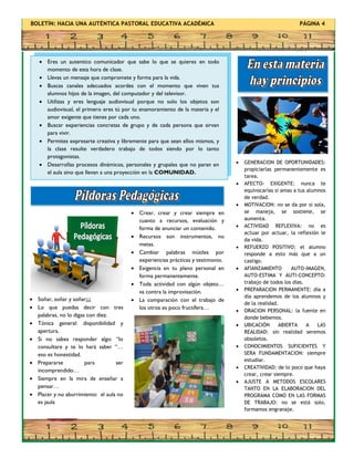 BOLETÍN: HACIA UNA AUTÉNTICA PASTORAL EDUCATIVA ACADÉMICA PÁGINA 4
 Soñar, soñar y soñar¡¡¡
 Lo que puedas decir con tres
palabras, no lo digas con diez.
 Tónica general: disponibilidad y
apertura.
 Si no sabes responder algo: “lo
consultare y te lo hará saber “…
eso es honestidad.
 Prepararse para ser
incomprendido…
 Siempre en la mira de enseñar a
pensar…
 Placer y no aburrimiento: el aula no
es jaula
 GENERACION DE OPORTUNIDADES:
propiciarlas permanentemente es
tarea.
 AFECTO- EXIGENTE: nunca te
equivocarías si amas a tus alumnos
de verdad.
 MOTIVACION: no se da por si sola,
se maneja, se sostiene, se
aumenta.
 ACTIVIDAD REFLEXIVA: no es
actuar por actuar, la reflexión le
da vida.
 REFUERZO POSITIVO: el alumno
responde a esto más que a un
castigo.
 AFIANZAMIENTO AUTO-IMAGEN,
AUTO-ESTIMA Y AUTI-CONCEPTO:
trabajo de todos los días.
 PREPARACION PERMANENTE: día a
día aprendemos de los alumnos y
de la realidad.
 ORACION PERSONAL: la fuente en
donde bebemos.
 UBICACIÓN ABIERTA A LAS
REALIDAD: sin realidad seremos
obsoletos.
 CONOCIMIENTOS SUFICIENTES Y
SERA FUNDAMENTACION: siempre
estudiar.
 CREATIVIDAD: de lo poco que haya
crear, crear siempre.
 AJUSTE A METODOS ESCOLARES
TANTO EN LA ELABORACION DEL
PROGRAMA COMO EN LAS FORMAS
DE TRABAJO: no se está solo,
formamos engranaje.
 Crear, crear y crear siempre en
cuanto a recursos, evaluación y
forma de anunciar un contenido.
 Recursos son instrumentos, no
metas.
 Cambiar palabras inútiles por
experiencias prácticas y testimonio.
 Exigencia en tu plano personal en
forma permanentemente.
 Toda actividad con algún objeto…
va contra la improvisación.
 La comparación con el trabajo de
los otros es poco fructífera…
 Eres un autentico comunicador que sabe lo que se quieres en todo
momento de esta hora de clase.
 Llevas un mensaje que compromete y forma para la vida.
 Buscas canales adecuados acordes con el momento que viven tus
alumnos hijos de la imagen, del computador y del televisor.
 Utilizas y eres lenguaje audiovisual porque no solo los objetos son
audiovisual, el primero eres tú por tu enamoramiento de la materia y el
amor exigente que tienes por cada uno.
 Buscar experiencias concretas de grupo y de cada persona que sirvan
para vivir.
 Permites expresarte creativa y libremente para que sean ellos mismos, y
la clase resulte verdadero trabajo de todos siendo por lo tanto
protagonistas.
 Desarrollas procesos dinámicos, personales y grupales que no paran en
el aula sino que llevan a una proyección en la COMUNIDAD.
 