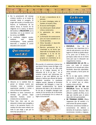 BOLETÍN: HACIA UNA AUTÉNTICA PASTORAL EDUCATIVA ACADÉMICA PÁGINA 7
 Así, la presentación del mensaje
cristiano incidiría, en el modo de
entender desde el evangelio. El
origen del mundo y el sentido de la
historia, el fundamento de los
valores éticos, la función de las
religiones en la cultura, el destino
del hombre, la RELACION con la
naturaleza, con su yo interior, con
los otros y con DIOS.
 La enseñanza religiosa escolar,
mediante este dialogo
interdisciplinar, funda, potencia,
desarrolla y completa la acción
educadora de la escuela”.  ESCUELA: Una de las
situaciones mas importante de la
vida de cada persona y uno de los
lugares en donde se puede educar
la fe, junto con la familia y la
parroquia, todos tres en al misma
tarea para que la educación sea
integralmente cristiana.
 EDUCACION EN LA FE: va
junto con todo el proceso
educativo en la escuela que cultiva
facultades, desarrolla capacidades,
educa actitudes y forma parte de
la vida.
 Fe no es algo aparte, artificial
superpuesta o yuxtapuesta a la
cultura y a la formación escolar,
Fe es actitud que se educa,
madura, crece y da vida.
 EDUCAR LA FE EN LA
ESCUELA: fuente de libertad
para el hombre, favorece libre
adhesión a palabra de Dios, no es
algo que estorbe para el pleno
desarrollo de la personalidad.
 SE TRABAJA COMO: Oferta
respetuosa que da sentido a la
vida humana de quienes acepten.
 Promueve convivencia fundada en
conocimiento de deberes y
derechos de la persona, respeto a
convicciones morales y religiosas
De acuerdo a lo anteriores criterios hay
que buscar formas nuevas de llegar a los
estudiantes y cada uno de ellos pide
pista en el trabajo docente de la
educación de la fe ya que “ en el
universo cultural, que interiorizan los
alumnos y que esta definido por los
saberes y valores que ofrecen las demás
disciplinas escolares, la enseñanza
religiosa escolar, deposita el fermento
dinamizador del Evangelio y trata de
alcanzar verdaderamente los demás
elementos del saber y de la educación a
fin de que el evangelio impregne esas
mentes en los terrenos de su formación
y que la armonización de su cultura se
logre a la luz de la fe”.
 Ubicarte en la realidad: Esto es
pensar en tiempos nuevos que
interpelan, retan y cuestionan
experiencias pasadas e invitan a
mirar el futuro con esperanza.
 Identificar tu tarea: comunicar un
mensaje que permita mejor
desarrollo humano, social y
cristiano de tus estudiantes.
 Tener bien claro que es una
educación cristiana que evangeliza y
centra a las personas frente a lo
cambios de este nuevo milenio con
todo lo que exige y que por lo
tanto hay que pensar en:
 El valor y trascendencia de la
persona.
 La visión cristológica sobre el
hombre, el mundo y Dios.
 El anuncio del Evangelio.
 Las culturas pero desde actitud
critica y constructiva.
 La generación de valores
culturales.
 La formación de constructores
para una nueva sociedad en un
mundo pluralista.
 Clima favorable al desarrollo
de la personalidad.
 Ejercicio permanente de la
creatividad se tal forma que
desarrolle las facultades de los
educandos a la luz de los
valores evangélicos y se
propicie un crecimiento en la
fe e inserción en la cultura.
 