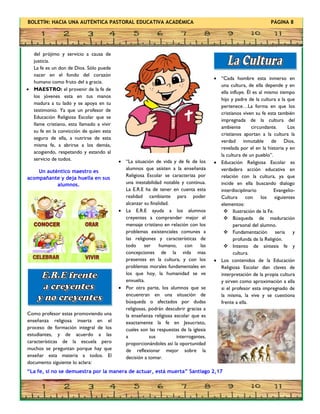 BOLETÍN: HACIA UNA AUTÉNTICA PASTORAL EDUCATIVA ACADÉMICA PÁGINA 8
del prójimo y servicio a causa de
justicia.
La fe es un don de Dios. Sólo puede
nacer en el fondo del corazón
humano como fruto del a gracia.
 MAESTRO: el provenir de la fe de
los jóvenes esta en tus manos
madura a tu lado y se apoya en tu
testimonio. Ya que un profesor de
Educación Religiosa Escolar que se
llame cristiano, esta llamado a vivir
su fe en la convicción de quien esta
seguro de ella, a nutrirse de esta
misma fe, a abrirse a los demás,
acogiendo, respetando y estando al
servicio de todos.
Un auténtico maestro es
acompañante y deja huella en sus
alumnos.
 “Cada hombre esta inmerso en
una cultura, de ella depende y en
ella influye. Él es al mismo tiempo
hijo y padre de la cultura a la que
pertenece…La forma en que los
cristianos viven su fe esta también
impregnada de la cultura del
ambiente circundante. Los
cristianos aportan a la cultura la
verdad inmutable de Dios,
revelada por el en la historia y en
la cultura de un pueblo”.
 Educación Religiosa Escolar es
verdadera acción educativa en
relación con la cultura, ya que
incide en ella buscando dialogo
interdisciplinario Evangelio-
Cultura con los siguientes
elementos:
 Ilustración de la Fe.
 Búsqueda de maduración
personal del alumno.
 Fundamentación seria y
profunda de la Religión.
 Intento de síntesis fe y
cultura.
 Los contenidos de la Educación
Religiosa Escolar dan claves de
interpretación de la propia cultura
y sirven como aproximación a ella
si el profesor esta impregnado de
la misma, la vive y se cuestiona
frente a ella.
 “La situación de vida y de fe de los
alumnos que asisten a la enseñanza
Religiosa Escolar se caracteriza por
una inestabilidad notable y continua.
La E.R.E ha de tener en cuenta esta
realidad cambiante para poder
alcanzar su finalidad.
 La E.R.E ayuda a los alumnos
creyentes a comprender mejor el
mensaje cristiano en relación con los
problemas existenciales comunes a
las religiones y características de
todo ser humano, con las
concepciones de la vida mas
presentes en la cultura, y con los
problemas morales fundamentales en
los que hoy, la humanidad se ve
envuelta.
 Por otra parte, los alumnos que se
encuentran en una situación de
búsqueda o afectados por dudas
religiosas, podrán descubrir gracias a
la enseñanza religiosa escolar que es
exactamente la fe en Jesucristo,
cuales son las respuestas de la iglesia
a sus interrogantes,
proporcionándoles así la oportunidad
de reflexionar mejor sobre la
decisión a tomar.
Como profesor estas promoviendo una
enseñanza religiosa inserta en el
proceso de formación integral de los
estudiantes, y de acuerdo a las
características de la escuela pero
muchos se preguntan porque hay que
enseñar esta materia a todos. El
documento siguiente lo aclara:
“La fe, si no se demuestra por la manera de actuar, está muerta” Santiago 2,17
 