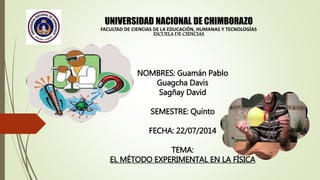 UNIVERSIDAD NACIONAL DE CHIMBORAZO
FACULTAD DE CIENCIAS DE LA EDUCACIÓN, HUMANAS Y TECNOLOGÍAS
ESCUELA DE CIENCIAS
NOMBRES: Guamán Pablo
Guagcha Davis
Sagñay David
SEMESTRE: Quinto
FECHA: 22/07/2014
TEMA:
EL MÉTODO EXPERIMENTAL EN LA FÍSICA
 
