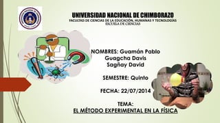 UNIVERSIDAD NACIONAL DE CHIMBORAZO
FACULTAD DE CIENCIAS DE LA EDUCACIÓN, HUMANAS Y TECNOLOGÍAS
ESCUELA DE CIENCIAS
NOMBRES: Guamán Pablo
Guagcha Davis
Sagñay David
SEMESTRE: Quinto
FECHA: 22/07/2014
TEMA:
EL MÉTODO EXPERIMENTAL EN LA FÍSICA
 