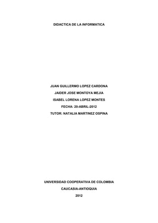 DIDACTICA DE LA INFORMATICA




   JUAN GUILLERMO LOPEZ CARDONA

     JAIDER JOSE MONTOYA MEJIA

    ISABEL LORENA LOPEZ MONTES

        FECHA: 20-ABRIL-2012

   TUTOR: NATALIA MARTINEZ OSPINA




UNIVERSIDAD COOPERATIVA DE COLOMBIA

        CAUCASIA-ANTIOQUIA

                2012
 