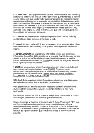 c. SLIDESTORY: Esta página web nos permite subir fotografias a su servidor y
grabar para cada una de ellas un texto o comentario guardando toda la historia
en una página web que puede visitar cualquier persona. Es necesario instalar
una pequeña aplicación en el ordenador pero la calidad de las imágenes y del
sonido es magnífica. Me parece una herramienta educativa muy aprovechable.
Despues de una salida en la que los alumnos han realizado unas fotos, la tarea
consistirá en subirlas a esa página y comentarlas con frases grabadas. Hay
ejemplos en su página. El único problema ....es que está en inglés, pero si se
tienen claros los conceptos se supera.

d. TOONDO: es un servicio en línea que te permite crear una tira cómica y
compartirla con otras personas a través de la web.

El procedimiento no es tan difícil, solo unos pocos clicks, arrastrar-soltar y listo,
nuestra tira cómica está creada y por supuesto, todo dependerá de nuestro
ingenio.

e. GOOGLE HEART: es un programa informático similar a un Sistema de
Información Geográfica (SIG), creado por la empresa Keyhole Inc., que permite
visualizar imágenes en 3D del planeta, combinando imágenes de satélite,
mapas y el motor de búsqueda de Google que permite ver imágenes a escala
de un lugar específico del planeta.

f. WIZIQ:es un servicio de teleconferencia gratuito con origen en la India, así
como otros muy interesantes tales como DIMDIM. Otros programas
comerciales, con opciones gratuitas de funcionalidad interesante y que nos
permiten resultados parecidos son: VYEW, WINDOWS LIVE MEETING,
ELLUMINATE o ADOBE ACROBAT COM

UTILIDAD: Este servicio de teleconferencia permite recrear una clase online
con todos los requisitos de medios y nivel de participación.

Para poder disfrutar de este recurso es necesario que tanto profesor como
alumnos abran una cuenta en WIZIQ, con simplemente su e-mail y una
contraseña.

Los alumnos pueden ver y oir al profesor, y el profesor puede ceder el control
de la imagen y el sonido a los alumnos que así lo soliciten.

Se pueden cargar y visualizar archivos de Word, Excel, Powerpoint, PDF. Los
archivos cargados quedan guardados en un repositorio personal para
sucesivas sesiones y, también, podemos, libremente, ponerlos a disposición
pública. Las sesiones quedan grabadas para futuras revisiones o sesiones de
refuerzo de aquellos alumnos que no hubieran tenido el aprovechamiento
previsto.
 