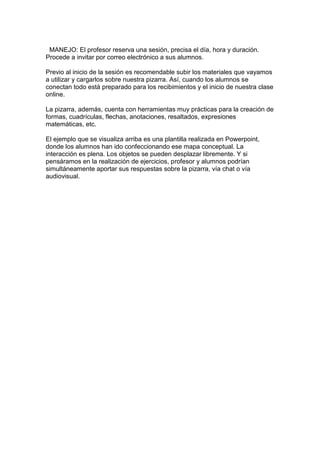 MANEJO: El profesor reserva una sesión, precisa el día, hora y duración.
Procede a invitar por correo electrónico a sus alumnos.

Previo al inicio de la sesión es recomendable subir los materiales que vayamos
a utilizar y cargarlos sobre nuestra pizarra. Así, cuando los alumnos se
conectan todo está preparado para los recibimientos y el inicio de nuestra clase
online.

La pizarra, además, cuenta con herramientas muy prácticas para la creación de
formas, cuadrículas, flechas, anotaciones, resaltados, expresiones
matemáticas, etc.

El ejemplo que se visualiza arriba es una plantilla realizada en Powerpoint,
donde los alumnos han ido confeccionando ese mapa conceptual. La
interacción es plena. Los objetos se pueden desplazar libremente. Y si
pensáramos en la realización de ejercicios, profesor y alumnos podrían
simultáneamente aportar sus respuestas sobre la pizarra, vía chat o vía
audiovisual.
 