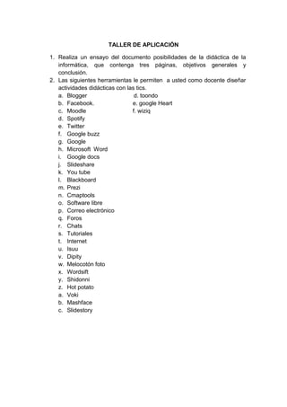 TALLER DE APLICACIÓN

1. Realiza un ensayo del documento posibilidades de la didáctica de la
   informática, que contenga tres páginas, objetivos generales y
   conclusión.
2. Las siguientes herramientas le permiten a usted como docente diseñar
   actividades didácticas con las tics.
   a. Blogger                    d. toondo
   b. Facebook.                 e. google Heart
   c. Moodle                    f. wiziq
   d. Spotify
   e. Twitter
   f. Google buzz
   g. Google
   h. Microsoft Word
   i. Google docs
   j. Slideshare
   k. You tube
   l. Blackboard
   m. Prezi
   n. Cmaptools
   o. Software libre
   p. Correo electrónico
   q. Foros
   r. Chats
   s. Tutoriales
   t. Internet
   u. Isuu
   v. Dipity
   w. Melocotón foto
   x. Wordsift
   y. Shidonni
   z. Hot potato
   a. Voki
   b. Mashface
   c. Slidestory
 