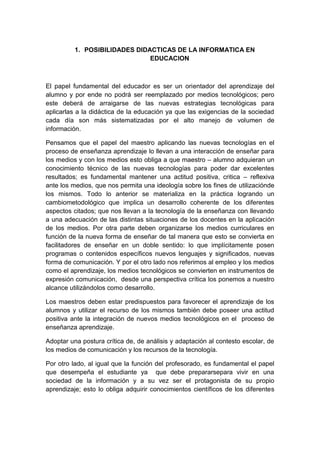 1. POSIBILIDADES DIDACTICAS DE LA INFORMATICA EN
                               EDUCACION



El papel fundamental del educador es ser un orientador del aprendizaje del
alumno y por ende no podrá ser reemplazado por medios tecnológicos; pero
este deberá de arraigarse de las nuevas estrategias tecnológicas para
aplicarlas a la didáctica de la educación ya que las exigencias de la sociedad
cada día son más sistematizadas por el alto manejo de volumen de
información.

Pensamos que el papel del maestro aplicando las nuevas tecnologías en el
proceso de enseñanza aprendizaje lo llevan a una interacción de enseñar para
los medios y con los medios esto obliga a que maestro – alumno adquieran un
conocimiento técnico de las nuevas tecnologías para poder dar excelentes
resultados; es fundamental mantener una actitud positiva, critica – reflexiva
ante los medios, que nos permita una ideología sobre los fines de utilizaciónde
los mismos. Todo lo anterior se materializa en la práctica logrando un
cambiometodológico que implica un desarrollo coherente de los diferentes
aspectos citados; que nos llevan a la tecnología de la enseñanza con llevando
a una adecuación de las distintas situaciones de los docentes en la aplicación
de los medios. Por otra parte deben organizarse los medios curriculares en
función de la nueva forma de enseñar de tal manera que esto se convierta en
facilitadores de enseñar en un doble sentido: lo que implícitamente posen
programas o contenidos específicos nuevos lenguajes y significados, nuevas
forma de comunicación. Y por el otro lado nos referimos al empleo y los medios
como el aprendizaje, los medios tecnológicos se convierten en instrumentos de
expresión comunicación, desde una perspectiva crítica los ponemos a nuestro
alcance utilizándolos como desarrollo.

Los maestros deben estar predispuestos para favorecer el aprendizaje de los
alumnos y utilizar el recurso de los mismos también debe poseer una actitud
positiva ante la integración de nuevos medios tecnológicos en el proceso de
enseñanza aprendizaje.

Adoptar una postura crítica de, de análisis y adaptación al contesto escolar, de
los medios de comunicación y los recursos de la tecnología.

Por otro lado, al igual que la función del profesorado, es fundamental el papel
que desempeña el estudiante ya que debe prepararsepara vivir en una
sociedad de la información y a su vez ser el protagonista de su propio
aprendizaje; esto lo obliga adquirir conocimientos científicos de los diferentes
 