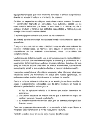 leguajes tecnológicos que en su momento apropiado le brindan la oportunidad
de estar en un aula virtual con la orientación del profesor.

Debido a las exigencias tecnológicas se requieren nuevas maneras de conocer
y comprender, logrando un aprendizaje más autónomo basado en los
conocimientos existentes que lleven al estudiante a la abstracción de la
realidad, producir y transferir sus actitudes, capacidades y habilidades para
manejar la información en la sociedad.

El aprendizaje pude darse de dos puntos de vista diferentes:

 El primero es una concepción individualista donde se desarrolla un estilo de
aprendizaje.

El segundo sonunas concepciones colectivas donde se relacionan más con los
procesos metodológicos, las técnicas para adquirir el conocimiento y las
interacciones en los procesos comunicativos; estas concepciones son
complementarias.

Las tecnologías de la información y de la comunicación como medio didáctico y
material curricular son una herramienta para el alumno y el profesorado en la
construcción del conocimiento; podemos emplear materiales didácticos de todo
tipo y en cualquier soporte tales como los medios audiovisuales, los medios de
comunicación social, lo que ayudaría a facilitar el volumen de la información.

Los medios tecnológicos e informáticos se adaptan a las diferentes situaciones
educativas; como una herramienta de apoyo para nuestro aprendizaje, por
ende nunca deben sustituir al profesorado en su tarea de enseñar.

Desde el punto de vista de la utilización de las tecnologías se deben establecer
pautas y procedimientos adecuados; que da como resultado un marco de
referencia que la clasifica en tres grupos:

   1. El tipo de aplicación referido a las tareas que pueden desarrollar los
      programas
   2. Su función educativa en relación con lo que el software es capaz de
      realizar, haciendo hincapié en el diseño.
   3. La fundamentación educativa es decir, por los distintos paradigmas que
      inspiran su uso.

Estos tres grupos permiten desarrollar el pensamiento, solucionar problemas, e
interpretar y relacionarse con el medio físico, social y cultural.

También se deben tener en cuenta como marcos de referencias:
 