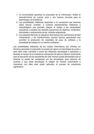 1. La funcionalidad garantiza la privacidad de la información, facilita el
      descubrimiento de nuevos usos y son buenos recursos para el
      aprendizaje y la enseñanza
   2. Las posibilidades didácticas responden a la concepción que tenemos
      sobre educar, enseñar, a nuestros planteamientos didácticos y
      metodológicos que permiten adaptar el trabajo a las necesidades
      educativas y arealizar las distintas secuencias de objetivos, contenidos,
      actividades y evaluaciones de las distintas asignaturas.
   3. Los aspectos técnicos se adquieren fácil porque son económicos de fácil
      manipulación y de mantenimiento; servicio técnico garantizado que
      permiten la producción de materiales de paso de software y la
      posibilidad de trabajar en un entorno multitarea.

Las posibilidades didácticas de los medios informáticos son infinitas, en
términos generales la educación no puede ser ajena a la tecnología de punta y
esta debe estar orientada a tomar las diferentes tecnologías o aplicación y
llevarlas al campo de la enseñanza extrayendo de ellas el máximo rendimiento
para la educación de los estudiantes de esta manera queda demostrado que el
docente no puede ser remplazado por las tecnologías, pero estamos de
acuerdo a que estas tecnologías lo obligan de manera contundente a
interactuar con ellas para poder aplicarlas al proceso de enseñanza
significativo.
 