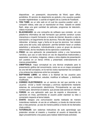 diapositivas     en powerpoint, documentos de Word, open office,
     portafolios. El servicio de alojamiento es gratuito y los usuarios pueden
     acceder registrándose o usando el registro de su cuenta de Facebook.
k.   YOU TUBE: es un sitio web en el cual los usuarios pueden subir y
     compartir videos, este usa un reproductor en línea basado en adobe
     flash, aloja una gran cantidad de películas, programas de televisión,
     videos musicales.
l.   BLACKBOARD: es una compañía de software que consiste en una
     plataforma informática de tele formación que permite construir cursos
     interactivos e impartir formación a través de internet, llevando a cabo la
     tutorización y el seguimiento de los alumnos. Para ello dispone de datos
     referentes al tiempo, lugar y fecha en la que los alumnos han visitado
     cada zona del curso, esta aplicación permite también hacer un análisis
     estadístico y exhaustivo, individualmente o para un grupo de alumnos
     determinado, de los resultados de los ejercicios o exámenes.
m.   PREZI: es una aplicación de presentación online y una herramienta
     narrativa, que usa un solo lienzo en vez de diapositivas tradicionales y
     separadas. Los textos, imágenes, videos u otros objetos de presentación
     son puestos en un lienzo infinito y presentado ordenadamente en
     marcos presentables.
n.   CMAPTOOLS: mapa conceptual es una técnica empleada para la
     presentación gráfica del conocimiento, como se ve un mapa conceptual
     es una red del conceptos, en la red los nodos representan los conceptos
     y los enlaces las relaciones entre los conceptos.
o.   SOFTWARE LIBRE: se refiere a la libertad de los usuarios para
     ejecutar, copiar, distribuir, estudiar, modificar el software y distribuirlo
     modificado.
p.   CORREO ELECTRONICO: es un servicio de red que permite a los
     usuarios enviar y recibir mensajes y archivos rápidamente mediante
     sistemas de comunicación electrónicos. Principalmente se usa este
     nombre para denominar el sistema que provee este servicio en internet.
q.   FOROS: es una aplicación web que da soporte a discusiones u
     opiniones en línea, permitiendo al usuario poder expresar su idea o
     comentario respecto al tema tratado.
r.   CHATS: designa una comunicación escrita realizada de manera
     instantánea mediante el uso de un software y a través de internet entre
     dos o más personas ya sea de manera pública a través de los llamados
     chats público.
s.   TUTORIALES: son sistemas instructivos de auto aprendizaje que
     pretenden simular al maestro y muestran al usuario el desarrollo de
     algún procedimiento o los pasos para realizar determinada actividad.
 