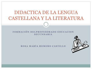 DIDACTICA DE LA LENGUA
CASTELLANA Y LA LITERATURA

 FORMACIÓN DELPROFESORADO EDUCACION
             SECUNDARIA




     ROSA MARÍA ROMERO CASTILLO
 