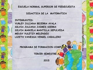 ESCUELA NORMAL SUPERIOR DE PIEDECUESTA
DIDACTICA DE LA MATEMATICA
INTEGRANTES:
YURLEY JULIANA BECERRA AYALA
SILVIA JULIANA JAIMES SIERRA
SILVIA MARCELA MANTILLA SEPULVEDA
MEUDY YULETZY MELENDES
LIZETH VANESSA VERGEL CABALLERO
PROGRAMA DE FORMACION COMPLENTARIA
TERCER SEMESTRE A
2015
 