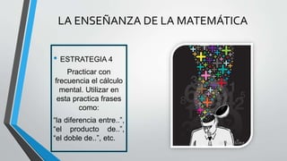 • ESTRATEGIA 4
Practicar con
frecuencia el cálculo
mental. Utilizar en
esta practica frases
como:
“la diferencia entre..”,
“el producto de..”,
“el doble de..”, etc.
LA ENSEÑANZA DE LA MATEMÁTICA
 