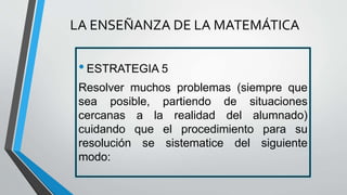 •ESTRATEGIA 5
Resolver muchos problemas (siempre que
sea posible, partiendo de situaciones
cercanas a la realidad del alumnado)
cuidando que el procedimiento para su
resolución se sistematice del siguiente
modo:
LA ENSEÑANZA DE LA MATEMÁTICA
 