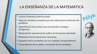 • Lectura compresiva del enunciado.
• Selección de datos conocidos que sean útiles para la resolución del
problema.
• Especificación de los datos que se pretenden conseguir
(incógnitas).
• Manipulación-representación gráfica de la situación planteada.
• Realización de las operaciones necesarias.
• Expresión de los resultados con sus unidades correspondientes.
• Comprobación de la validez y corrección de los resultados.
LA ENSEÑANZA DE LA MATEMÁTICA
 