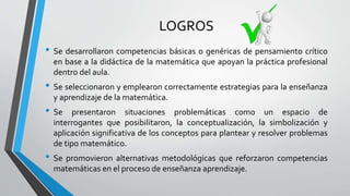 LOGROS
• Se desarrollaron competencias básicas o genéricas de pensamiento crítico
en base a la didáctica de la matemática que apoyan la práctica profesional
dentro del aula.
• Se seleccionaron y emplearon correctamente estrategias para la enseñanza
y aprendizaje de la matemática.
• Se presentaron situaciones problemáticas como un espacio de
interrogantes que posibilitaron, la conceptualización, la simbolización y
aplicación significativa de los conceptos para plantear y resolver problemas
de tipo matemático.
• Se promovieron alternativas metodológicas que reforzaron competencias
matemáticas en el proceso de enseñanza aprendizaje.
 