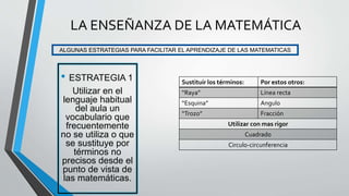 • ESTRATEGIA 1
Utilizar en el
lenguaje habitual
del aula un
vocabulario que
frecuentemente
no se utiliza o que
se sustituye por
términos no
precisos desde el
punto de vista de
las matemáticas.
ALGUNAS ESTRATEGIAS PARA FACILITAR EL APRENDIZAJE DE LAS MATEMATICAS
LA ENSEÑANZA DE LA MATEMÁTICA
Sustituir los términos: Por estos otros:
“Raya” Línea recta
“Esquina” Angulo
“Trozo” Fracción
Utilizar con mas rigor
Cuadrado
Circulo-circunferencia
 
