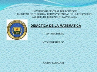 UNIVERSIDAD CENTRAL DEL ECUADOR
FACULTAD DE FILOSOFÍA, LETRAS Y CIENCIAS DE LA EDUCACIÓN
CARRERA DE EDUCACIÓN PARVULARIA

DIDÁCTICA DE LA MATEMÁTICA
• VIVIANA PARRA

7 TO SEMESTRE “A”

QUITO-ECUADOR

 