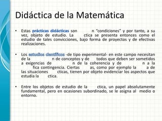 Didáctica de la Matemática
• Estas                     son         n “condiciones” y por tanto, a su
  vez, objeto de estudio. La       ctica se presenta entonces como el
  estudio de tales convicciones, bajo forma de proyectos y de efectivas
  realizaciones.

• Los                       -de tipo experimental- en este campo necesitan
  de la             n de conceptos y de      todos que deben ser sometidos
  a exigencias de                n de la coherencia y de              n a la
         fica contingencia. Ciertas      as, como por ejemplo la        a de
  las situaciones      cticas, tienen por objeto evidenciar los aspectos que
  estudia la     ctica.

• Entre los objetos de estudio de la    ctica, un papel absolutamente
  fundamental, pero en ocasiones subordinado, se le asigna al medio o
  entorno.
 