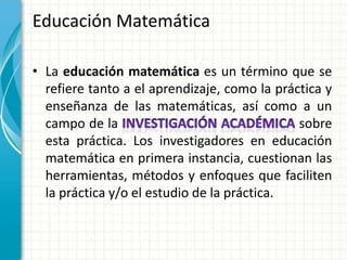 Educación Matemática

• La educación matemática es un término que se
  refiere tanto a el aprendizaje, como la práctica y
  enseñanza de las matemáticas, así como a un
  campo de la                                 sobre
  esta práctica. Los investigadores en educación
  matemática en primera instancia, cuestionan las
  herramientas, métodos y enfoques que faciliten
  la práctica y/o el estudio de la práctica.
 