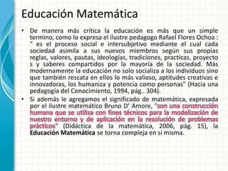 Educación Matemática
• De manera más crítica la educación es más que un simple
  termino, como lo expresa el ilustre pedagogo Rafael Flores Ochoa :
  " es el proceso social e intersubjetivo mediante el cual cada
  sociedad asimila a sus nuevos miembros según sus propias
  reglas, valores, pautas, ideologías, tradiciones, practicas, proyecto
  s y saberes compartidos por la mayoría de la sociedad. Más
  modernamente la educación no solo socializa a los individuos sino
  que también rescata en ellos lo más valioso, aptitudes creativas e
  innovadoras, los humaniza y potencia como personas" (Hacia una
  pedagogía del Conocimiento, 1994, pág.. 304).
• Si además le agregamos el significado de matemática, expresada
  por el ilustre matemático Bruno D’ Amore, "son una construcción
  humana que se utiliza con fines técnicos para la modelización de
  nuestro entorno y de aplicación en la resolución de problemas
  prácticos" (Didáctica de la matemática, 2006, pág. 15), la
  Educación Matemática se torna compleja en si misma.
 