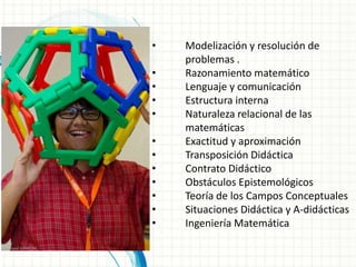 •   Modelización y resolución de
    problemas .
•   Razonamiento matemático
•   Lenguaje y comunicación
•   Estructura interna
•   Naturaleza relacional de las
    matemáticas
•   Exactitud y aproximación
•   Transposición Didáctica
•   Contrato Didáctico
•   Obstáculos Epistemológicos
•   Teoría de los Campos Conceptuales
•   Situaciones Didáctica y A-didácticas
•   Ingeniería Matemática
 