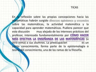 TICAS


En la reflexión sobre las propias concepciones hacia las
matemáticas habrán surgido
sobre las matemáticas, la actividad matemática y la
capacidad para aprender matemáticas. Pudiera parecer que
esta discusión     muy alejada de los intereses prácticos del
profesor, interesado fundamentalmente por
                                                            (u
otro tema) a sus alumnos. La preocupación                es un
cierto conocimiento, forma parte de la epistemología o
teoría del conocimiento, una de las ramas de la filosofía.
 