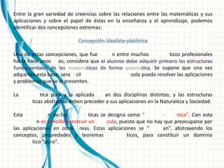 Entre la gran variedad de creencias sobre las relaciones entre las matemáticas y sus
aplicaciones y sobre el papel de éstas en la enseñanza y el aprendizaje, podemos
identificar dos concepciones extremas:



Una de estas concepciones, que fue        n entre muchos           ticos profesionales
hasta hace unos os, considera que el alumno debe adquirir primero las estructuras
fundamentales de las           ticas de forma          tica. Se supone que una vez
adquirida esta base, sera cil                     solo pueda resolver las aplicaciones
y problemas que se le presenten.

La          tica pura y la aplicada    an dos disciplinas distintas; y las estructuras
        ticas abstractas deben preceder a sus aplicaciones en la Naturaleza y Sociedad.

Esta            n de las           ticas se designa como "         -     nica". Con esta
           n es sencillo construir un      culo, puesto que no hay que preocuparse por
las aplicaciones en otras reas. Estas aplicaciones se “           an”, abstrayendo los
conceptos, propiedades y teoremas                   ticos, para constituir un dominio
         tico “puro”.
 