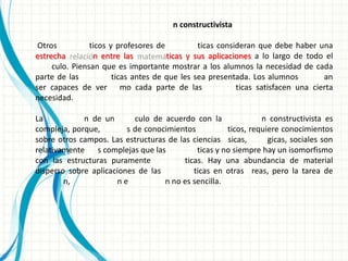 n constructivista

 Otros          ticos y profesores de          ticas consideran que debe haber una
estrecha         n entre las          ticas y sus aplicaciones a lo largo de todo el
     culo. Piensan que es importante mostrar a los alumnos la necesidad de cada
parte de las           ticas antes de que les sea presentada. Los alumnos         an
ser capaces de ver mo cada parte de las                   ticas satisfacen una cierta
necesidad.

La           n de un       culo de acuerdo con la               n constructivista es
compleja, porque,        s de conocimientos           ticos, requiere conocimientos
sobre otros campos. Las estructuras de las ciencias sicas,        gicas, sociales son
relativamente   s complejas que las          ticas y no siempre hay un isomorfismo
con las estructuras puramente            ticas. Hay una abundancia de material
disperso sobre aplicaciones de las          ticas en otras reas, pero la tarea de
        n,            ne           n no es sencilla.
 
