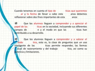 Cuando tenemos en cuenta el tipo de             ticas que queremos
       ar y la forma de llevar a cabo esta           anza debemos
reflexionar sobre dos fines importantes de esta       anza:

       Que los alumnos lleguen a comprender y a apreciar el
papel de las         ticas en la sociedad, incluyendo sus diferentes
campos de             n y el modo en que las              ticas han
contribuido a su desarrollo.

        Que los alumnos lleguen a comprender y a valorar el
    todo          tico, esto es, la clase de preguntas que un uso
inteligente de las            ticas permite responder, las formas
   sicas de razonamiento y del trabajo            tico, asi como su
potencia y limitaciones.
 