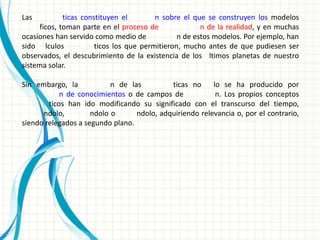 Las           ticas constituyen el        n sobre el que se construyen los modelos
      ficos, toman parte en el proceso de               n de la realidad, y en muchas
ocasiones han servido como medio de              n de estos modelos. Por ejemplo, han
sido lculos             ticos los que permitieron, mucho antes de que pudiesen ser
observados, el descubrimiento de la existencia de los ltimos planetas de nuestro
sistema solar.

Sin embargo, la            n de las         ticas no     lo se ha producido por
            n de conocimientos o de campos de             n. Los propios conceptos
        ticos han ido modificando su significado con el transcurso del tiempo,
      ndolo,         ndolo o      ndolo, adquiriendo relevancia o, por el contrario,
siendo relegados a segundo plano.
 