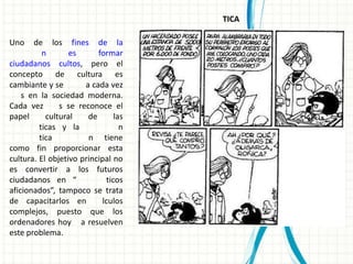 TICA

Uno    de los fines de la
          n       es      formar
ciudadanos cultos, pero el
concepto de cultura es
cambiante y se        a cada vez
    s en la sociedad moderna.
Cada vez       s se reconoce el
papel      cultural    de      las
         ticas y la              n
         tica          n tiene
como fin proporcionar esta
cultura. El objetivo principal no
es convertir a los futuros
ciudadanos en “             ticos
aficionados”, tampoco se trata
de capacitarlos en         lculos
complejos, puesto que los
ordenadores hoy a resuelven
este problema.
 