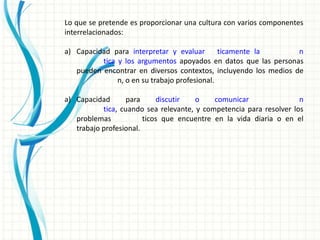 Lo que se pretende es proporcionar una cultura con varios componentes
interrelacionados:

a) Capacidad para interpretar y evaluar        ticamente la       n
          tica y los argumentos apoyados en datos que las personas
   pueden encontrar en diversos contextos, incluyendo los medios de
               n, o en su trabajo profesional.

a) Capacidad       para     discutir   o    comunicar                n
           tica, cuando sea relevante, y competencia para resolver los
   problemas            ticos que encuentre en la vida diaria o en el
   trabajo profesional.
 
