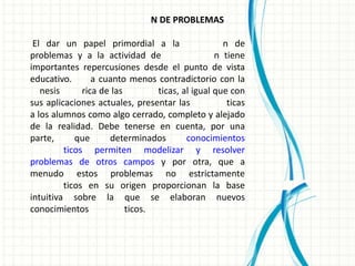 N DE PROBLEMAS

 El dar un papel primordial a la                   n de
problemas y a la actividad de                    n tiene
importantes repercusiones desde el punto de vista
educativo.       a cuanto menos contradictorio con la
   nesis      rica de las        ticas, al igual que con
sus aplicaciones actuales, presentar las            ticas
a los alumnos como algo cerrado, completo y alejado
de la realidad. Debe tenerse en cuenta, por una
parte,      que      determinados        conocimientos
         ticos permiten modelizar y resolver
problemas de otros campos y por otra, que a
menudo estos problemas no estrictamente
         ticos en su origen proporcionan la base
intuitiva sobre la que se elaboran nuevos
conocimientos             ticos.
 