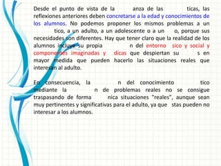 Desde el punto de vista de la           anza de las          ticas, las
reflexiones anteriores deben concretarse a la edad y conocimientos de
los alumnos. No podemos proponer los mismos problemas a un
         tico, a un adulto, a un adolescente o a un     o, porque sus
necesidades son diferentes. Hay que tener claro que la realidad de los
alumnos incluye su propia             n del entorno sico y social y
componentes imaginadas y dicas que despiertan su                  s en
mayor medida que pueden hacerlo las situaciones reales que
interesan al adulto.

En consecuencia, la               n del conocimiento               tico
mediante la              n de problemas reales no se consigue
traspasando de forma          nica situaciones "reales", aunque sean
muy pertinentes y significativas para el adulto, ya que stas pueden no
interesar a los alumnos.
 