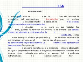 TICO
                       RICO-INDUCTIVO

El proceso         rico de            n de las              ticas nos muestra la
importancia del razonamiento                rico-inductivo que, en muchos
casos,             a un papel mucho       s activo en la              n de nuevos
conceptos que el razonamiento deductivo.
Esta             n describe           n la forma en que trabajan los
         ticos, quienes no formulan un teorema “a la primera”. Los tanteos
previos, los ejemplos y contraejemplos, la           n
                                                               sucede, etc., son las
     nticas pistas para elaborar proposiciones y       as. Esta fase intuitiva es la
que convence ntimamente al              tico de que el proceso de                  n
del conocimiento va por buen camino. La              n formal suele aparecer casi
siempre en una fase posterior.
Esta             n se opone frontalmente a la tendencia, cilmente observable
en algunas propuestas curriculares, a relegar los procedimientos intuitivos a un
segundo plano, tendencia que priva a los alumnos del                   s poderoso
instrumento de             ny             n del conocimiento            tico.
 