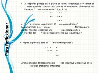 y construcción del conocimiento matemático.Los
          no formulan un teorema “a la primera”.              tanteos previos, los ejemplos y
           contraejemplos, la solución de un caso particular, la posibilidad de modificar las
          •condiciones iniciales y ver qué sucede, etc., son las auténticas pistas para elaborar y contar el
              Al disponer puntos en el plano en forma cuadrangular
           proposiciones y teorías. Esta fase intuitiva es la que convence íntimamente al
     9. Al matemáticopuntosel proceso de construcción cuadrangular lospor buen camino. La
           disponer de que en el plano en en cadaconocimientoyva cuadrados, obtenemos en
                   mero total de stos forma del uno de contar el número total de éstos los
     cada unollamados suele meroscasi siempre en una 1,"números cuadrados": 1, 4, 9, 16, ...
           deducción formal "
               de los cuadrados, obtenemos los llamados 4, 9, 16, ...
                                  aparecer cuadrados": fase posterior.
              Esta constatación se opone frontalmente a la tendencia, fácilmente observable en
           algunas propuestas curriculares,*a relegar los procedimientos intuitivos a un segundo
                                                    **         ***
           plano, tendencia que priva a los alumnos del más poderoso instrumento de exploración
                                                    **
           y construcción del conocimiento matemático.
                                                               ***
                                                                        ***
                     disponer
                                        los primeros 10 y contar el número 9, de éstos
          a) ¿ 9. Alunoas lospuntoslos elobtenemosformanúmeros cuadrados? 1, 4,total16, ... en
                                    en plano en         cuadrangular
           a) ¿Podríasde escribir primeros los llamados "números cuadrados":
                cada     escribir
                              cuadrados,            10               meros cuadrados?
          b) Llamaremos nCal al * cuadrado *cuya base está formada por n puntos ¿Puedes
           b) Llamaremos C n número * *       mero             **                       formada por n
               encontrar una expresión general para Cn ?
          puntos ¿Puedes encontrar una * * * n general para Cn ?
                                                     **
           c) ¿Puedes dar algún tipo de razonamiento que la justifique?
          c) ¿Puedes dar                n tipo de razonamiento que la justifique?
                                                             ***
                    a) ¿Podrías escribir los primeros 10 números cuadrados?
     10. Repite el proceso para Cn al"números triangulares": formada por n puntos ¿Puedes
                    b) Llamaremos los número cuadrado cuya base está
                        encontrar una expresión general para Cn ?
                    c) ¿Puedes dar algún tipo * razonamiento que la justifique?
                                               de *        *          *
        • Repite el proceso para los "                        meros triangulares":
                                                     ** **
               10. Repite el proceso para los "números triangulares":      **
                                                *    *   * *** *           ***
                                                     ** **          **
                                                         ***        ***
                                                                           ****
                                                                    ****
     11. Analiza el papel del razonamiento empírico-inductivo y deductivo en la resolución de
     los problemas anteriores del razonamiento empírico-inductivo y deductivo en la resolución de
               11. Analiza el papel
             los problemas anteriores
          Analiza el papel del razonamiento        rico-inductivo y deductivo en la
                     n de los problemas anteriores
 