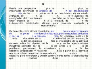 N
Desde una perspectiva           gica -y        n              gica-, es
importante diferenciar el proceso de             n del conocimiento
        tico de las       sticas de dicho conocimiento en un estado
avanzado de            n. La               n,       n y ausencia de
ambigüedad del conocimiento         tico debe ser la fase final de un
largo proceso de               n a la realidad, de                n de
instrumentos intelectuales eficaces para conocerla, analizarla y
                            transformarla.

Ciertamente, como ciencia constituida, las            ticas se caracterizan por
su          n, por su    cter formal y abstracto, por su naturaleza deductiva
y por su               n a menudo            tica. Sin embargo, tanto en la
   nesis       rica como en su              n individual por los alumnos, la
             n del conocimiento          tico es inseparable de la actividad
concreta sobre los objetos, de la               n y de las aproximaciones
inductivas activadas por la              n de tareas y la                 n de
problemas particulares. La experiencia y                           n de las
nociones, propiedades y relaciones              ticas a partir de la actividad
real es, al mismo tiempo, un paso previo a la                n y una          n
necesaria para interpretar y utilizar correctamente todas las posibilidades
que                 encierra               dicha                             n.
 