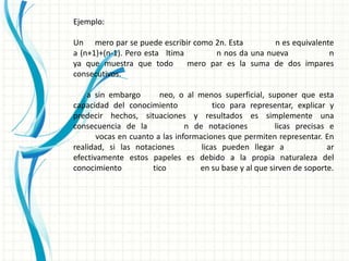 Ejemplo:

Un mero par se puede escribir como 2n. Esta         n es equivalente
a (n+1)+(n-1). Pero esta ltima       n nos da una nueva            n
ya que muestra que todo        mero par es la suma de dos impares
consecutivos.

    a sin embargo       neo, o al menos superficial, suponer que esta
capacidad del conocimiento              tico para representar, explicar y
predecir hechos, situaciones y resultados es simplemente una
consecuencia de la              n de notaciones          licas precisas e
       vocas en cuanto a las informaciones que permiten representar. En
realidad, si las notaciones         licas pueden llegar a              ar
efectivamente estos papeles es debido a la propia naturaleza del
conocimiento          tico         en su base y al que sirven de soporte.
 