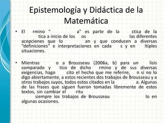 Epistemología y Didáctica de la
               Matemática
• El     rmino “                a” es parte de la      ctica de la
            tica a inicio de los os                   las diferentes
   acepciones que lo               an y que conducen a diversas
   “definiciones” e interpretaciones en cada      s y en      ltiples
   situaciones.

• Mientras         o a Brousseau (2006a, b) para un              lisis
  comparado y        tico de dicho       rmino y de sus diversas
  exigencias, hago       cito el hecho que me referire, n si no lo
  digo abiertamente, a estos recientes dos trabajos de Brousseau y a
  otros trabajos suyos, todos estos citados en la         a. Algunas
  de las frases que siguen fueron tomadas libremente de estos
  textos, sin cambiar el      ritu
         siempre los trabajos de Brousseau                     lo en
  algunas ocasiones.
 