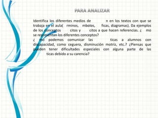 Identifica los diferentes medios de             n en los textos con que se
trabaja en el aula( rminos, mbolos,          ficas, diagramas). Da ejemplos
de los conceptos        citos y      citos a que hacen referencias. ¿ mo
se representan los diferentes conceptos?
¿ mo podemos comunicar las                         ticas a alumnos con
discapacidad, como ceguera, disminución motriz, etc.? ¿Piensas que
pueden tener dificultades especiales con alguna parte de las
         ticas debido a su carencia?
 