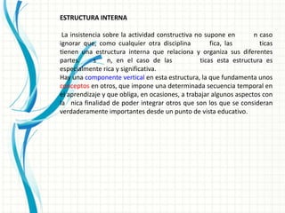 ESTRUCTURA INTERNA

 La insistencia sobre la actividad constructiva no supone en        n caso
ignorar que, como cualquier otra disciplina           fica, las       ticas
tienen una estructura interna que relaciona y organiza sus diferentes
partes.     s    n, en el caso de las             ticas esta estructura es
especialmente rica y significativa.
Hay una componente vertical en esta estructura, la que fundamenta unos
conceptos en otros, que impone una determinada secuencia temporal en
el aprendizaje y que obliga, en ocasiones, a trabajar algunos aspectos con
la nica finalidad de poder integrar otros que son los que se consideran
verdaderamente importantes desde un punto de vista educativo.
 