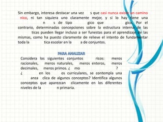 Sin embargo, interesa destacar una vez     s que casi nunca existe un camino
 nico, ni tan siquiera uno claramente mejor, y si lo hay tiene una
               n      s de tipo          gico que               gico. Por el
contrario, determinadas concepciones sobre la estructura interna de las
        ticas pueden llegar incluso a ser funestas para el aprendizaje de las
mismas, como ha puesto claramente de relieve el intento de fundamentar
toda la         tica escolar en la   a de conjuntos.


 Considera los siguientes conjuntos          ricos:  meros
 racionales,    meros naturales,    meros enteros,   meros
 decimales, meros primos. ¿ mo                         ?
 ¿           en los      os curriculares, se contempla una
       anza clica de algunos conceptos? Identifica algunos
 conceptos que aparezcan clicamente en los diferentes
 niveles de la        n primaria.
 